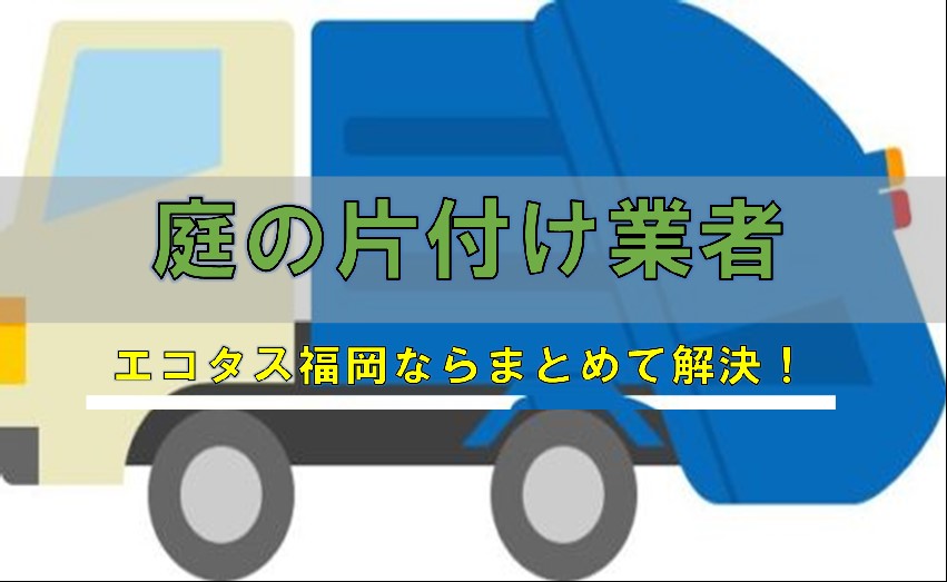 お庭片付け福岡 回収処分業者ならエコタス福岡 福岡のゴミ屋敷片付け整理 不用品回収処分ならエコタス福岡